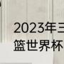 2023年三人篮球世界杯赛程（u19男篮世界杯多久一次）