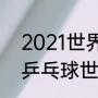 2021世界杯乒乓球赛举办地（2022乒乓球世锦赛举办地点）