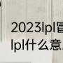 2023lpl冒泡赛是什么意思（英雄联盟lpl什么意思）