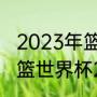 2023年篮球世界杯赛制分组情况（男篮世界杯2023抽签规则）