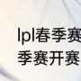 lpl春季赛2022开赛时间（lpl2021春季赛开赛时间）