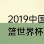 2019中国男篮世界杯冠军（2019年男篮世界杯中国预选赛比分）