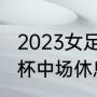 2023女足世界杯中场休息多久（世界杯中场休息是多少时间）