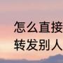 怎么直接转发别人朋友圈（怎么直接转发别人朋友圈）