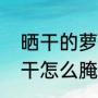 晒干的萝卜干怎么腌制（晒干的萝卜干怎么腌制）