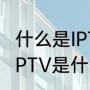 什么是IPTV，可以具体讲下原理吗（IPTV是什么意思）