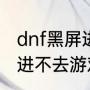 dnf黑屏进不去游戏怎么办（dnf黑屏进不去游戏怎么办）