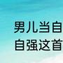 男儿当自强原唱你莫走歌曲（男儿当自强这首歌的歌词是什么）