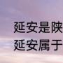 延安是陕西省，为什么称陕北延安（延安属于哪个省）