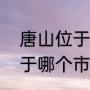 唐山位于河北省哪（湖北省唐山市属于哪个市的）