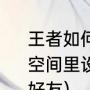 王者如何设置拒绝加好友（如何在QQ空间里设置，拒绝任何人加我为空间好友）