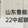 山东鲁能赛程积分榜？（山东鲁能2022中超联赛赛程？）