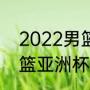 2022男篮亚锦赛谁夺冠？（2022女篮亚洲杯赛程？）