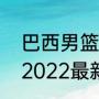 巴西男篮世界排名？（世界男篮排名2022最新排名？）