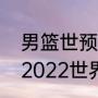 男篮世预赛出线规则及决赛时间？（2022世界男篮联赛赛程？）