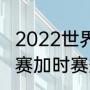 2022世界杯加时赛赛制（世界杯小组赛加时赛规则）