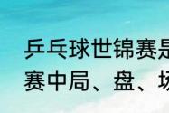 乒乓球世锦赛是什么意思（乒乓球比赛中局、盘、场怎么区分）