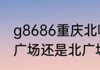 g8686重庆北哪个广场（g8702是南广场还是北广场）