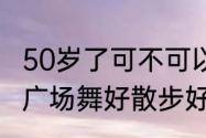 50岁了可不可以学街舞（70岁老人跳广场舞好散步好）