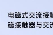 电磁式交流接触器与直流接触器（电磁接触器与交流接触器的区别）