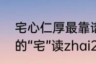 宅心仁厚最靠谱的意思（“宅心仁厚”的“宅”读zhai2还是zhe4）