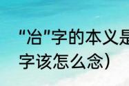 “冶”字的本义是什么（冶和治这两个字该怎么念）