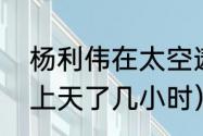 杨利伟在太空遨游多长时间（杨利伟上天了几小时）