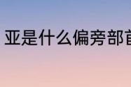 亚是什么偏旁部首（亚字读音是什么）