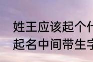 姓王应该起个什么好听的名字（王氏起名中间带生字）