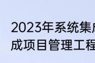 2023年系统集成师考试时间（系统集成项目管理工程师的考试资格是什么）