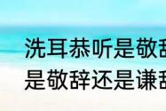 洗耳恭听是敬辞还是谦辞（洗耳恭听是敬辞还是谦辞）