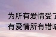 为所有爱情受了伤是哪首歌歌词（所有爱情所有错啥歌）