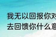 我无以回报你对我的爱.只能用我的心去回馈你什么意思