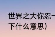 世界之大你忍一下什么意思（你忍一下什么意思）