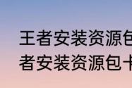 王者安装资源包卡在75%怎么办（王者安装资源包卡在75%怎么办）