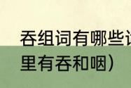 吞组词有哪些词语（有那些四字词语里有吞和咽）