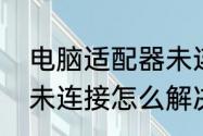 电脑适配器未连接（适配器正常显示未连接怎么解决）