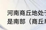 河南商丘地处于河南北部还是中部还是南部（商丘阜阳是哪个省的城市）