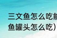 三文鱼怎么吃能最大保留营养（三文鱼罐头怎么吃）