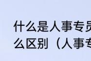 什么是人事专员和人事助理二者有什么区别（人事专员和hr是一样的吗）