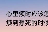 心里烦时应该怎么办　好烦好烦,当你烦到想死的时候该怎么办