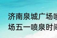 济南泉城广场喷泉时间　济南泉城广场五一喷泉时间