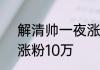 解清帅一夜涨粉百万，解清帅1小时涨粉10万