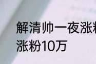 解清帅一夜涨粉百万，解清帅1小时涨粉10万