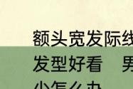 额头宽发际线高头发比较少男生什么发型好看　男士额头两侧头发越来越少怎么办