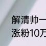 解清帅一夜涨粉百万，解清帅1小时涨粉10万