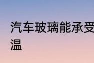 汽车玻璃能承受多少温度　4号玻璃耐温