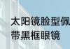 太阳镜脸型佩戴建议　什么脸型适合带黑框眼镜