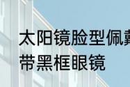 太阳镜脸型佩戴建议　什么脸型适合带黑框眼镜