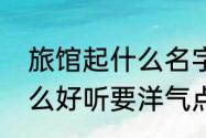 旅馆起什么名字好听　宾馆取名取什么好听要洋气点哈谢谢了